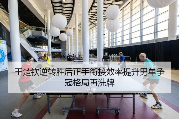 王楚钦逆转胜后正手衔接效率提升男单争冠格局再洗牌